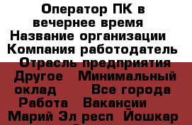 Оператор ПК в вечернее время › Название организации ­ Компания-работодатель › Отрасль предприятия ­ Другое › Минимальный оклад ­ 1 - Все города Работа » Вакансии   . Марий Эл респ.,Йошкар-Ола г.